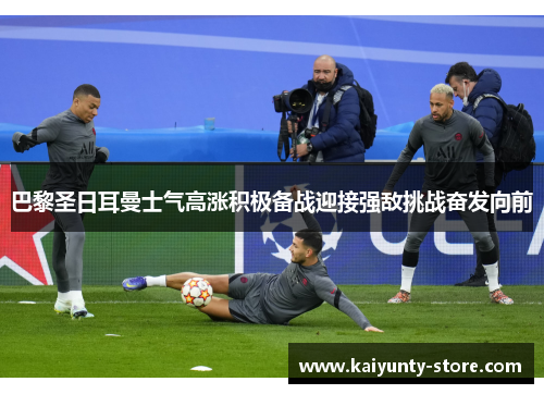巴黎圣日耳曼士气高涨积极备战迎接强敌挑战奋发向前