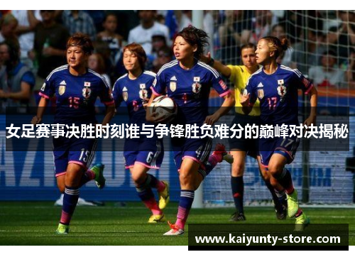 女足赛事决胜时刻谁与争锋胜负难分的巅峰对决揭秘