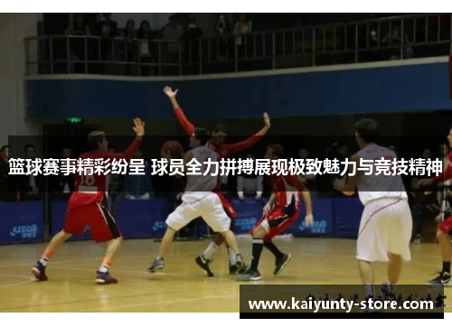 篮球赛事精彩纷呈 球员全力拼搏展现极致魅力与竞技精神