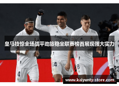皇马技惊全场战平劲旅稳坐联赛榜首展现强大实力