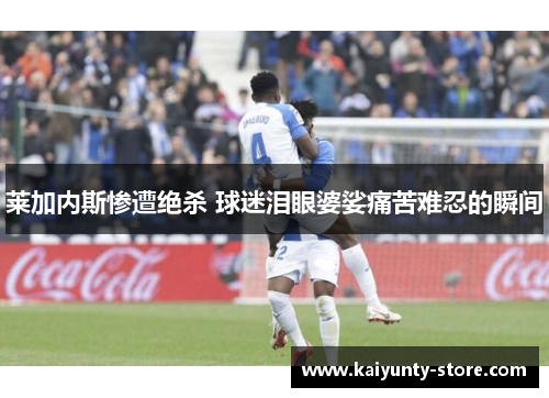 莱加内斯惨遭绝杀 球迷泪眼婆娑痛苦难忍的瞬间