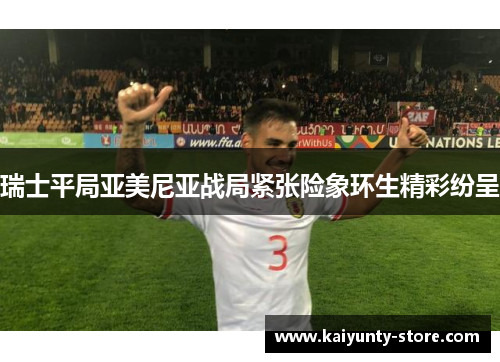 瑞士平局亚美尼亚战局紧张险象环生精彩纷呈